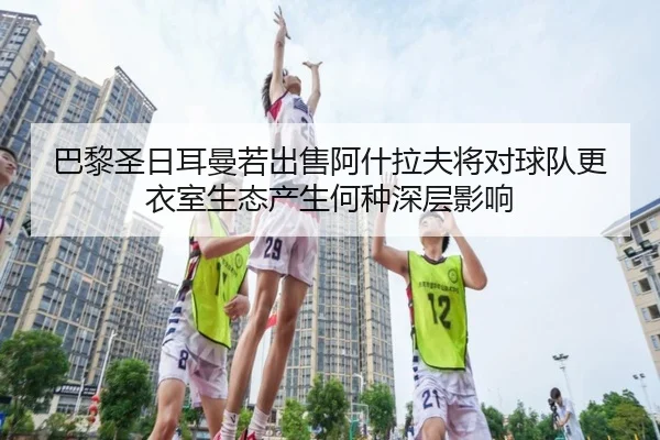 巴黎圣日耳曼若出售阿什拉夫将对球队更衣室生态产生何种深层影响