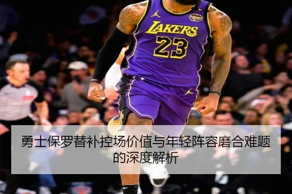 勇士保罗替补控场价值与年轻阵容磨合难题的深度解析