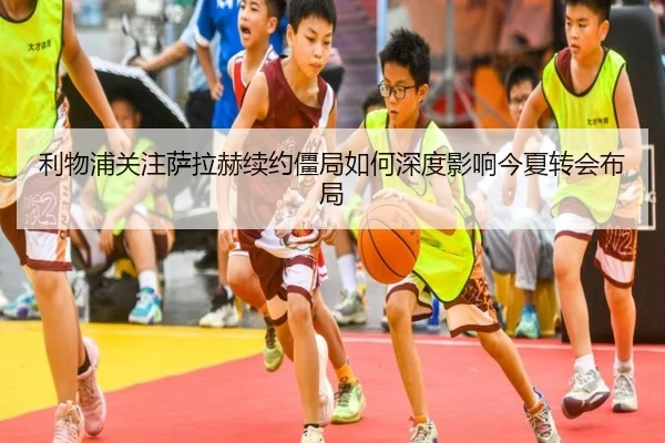 利物浦关注萨拉赫续约僵局如何深度影响今夏转会布局
