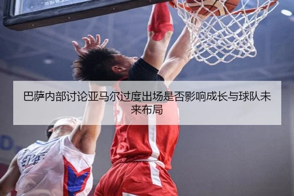 巴萨内部讨论亚马尔过度出场是否影响成长与球队未来布局