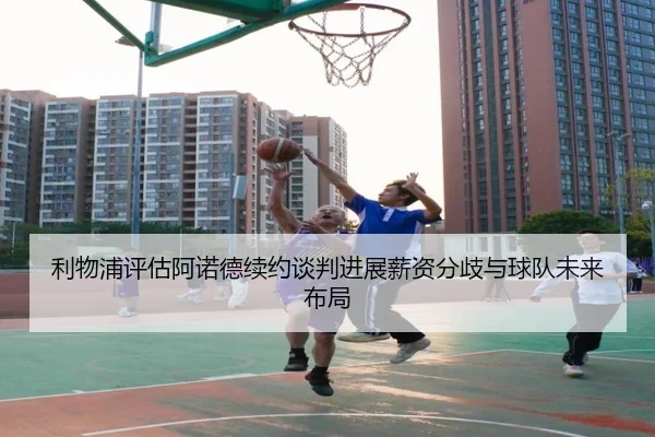 利物浦评估阿诺德续约谈判进展薪资分歧与球队未来布局