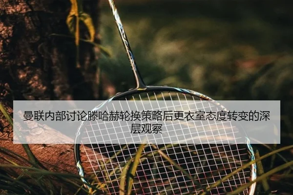 曼联内部讨论滕哈赫轮换策略后更衣室态度转变的深层观察