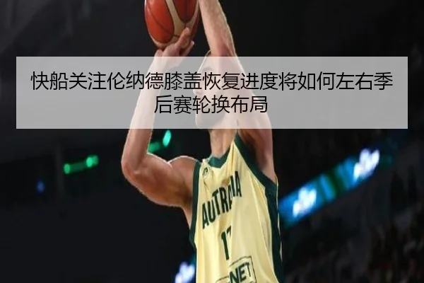 快船关注伦纳德膝盖恢复进度将如何左右季后赛轮换布局